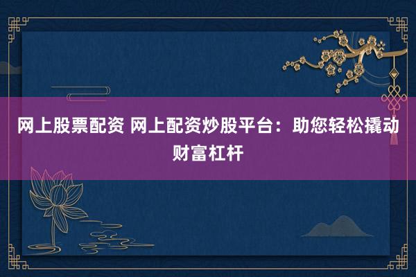 网上股票配资 网上配资炒股平台：助您轻松撬动财富杠杆