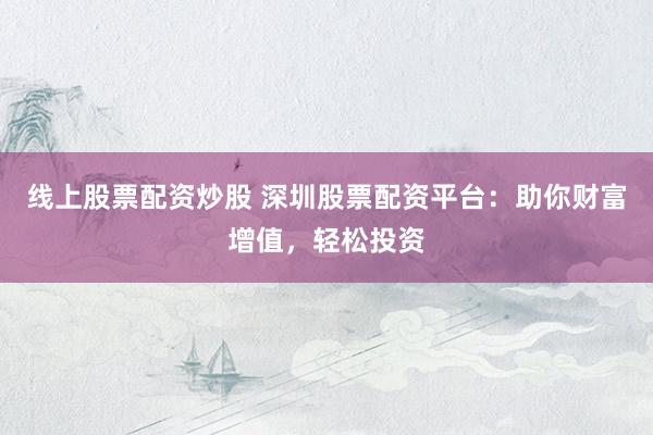 线上股票配资炒股 深圳股票配资平台：助你财富增值，轻松投资