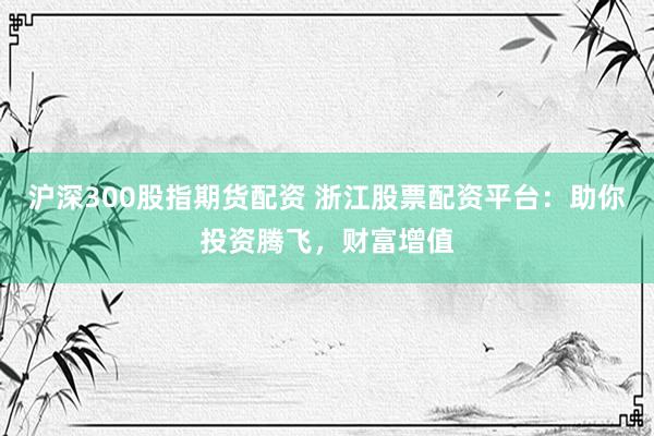 沪深300股指期货配资 浙江股票配资平台：助你投资腾飞，财富增值