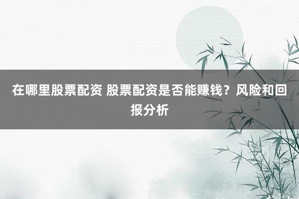 在哪里股票配资 股票配资是否能赚钱？风险和回报分析