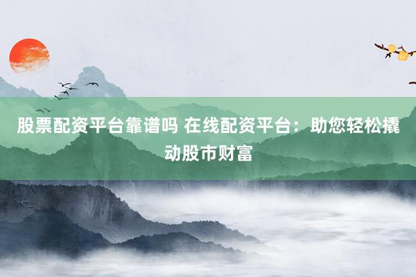 股票配资平台靠谱吗 在线配资平台：助您轻松撬动股市财富