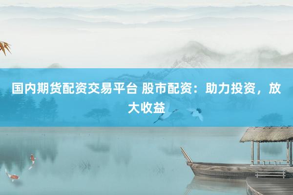 国内期货配资交易平台 股市配资：助力投资，放大收益
