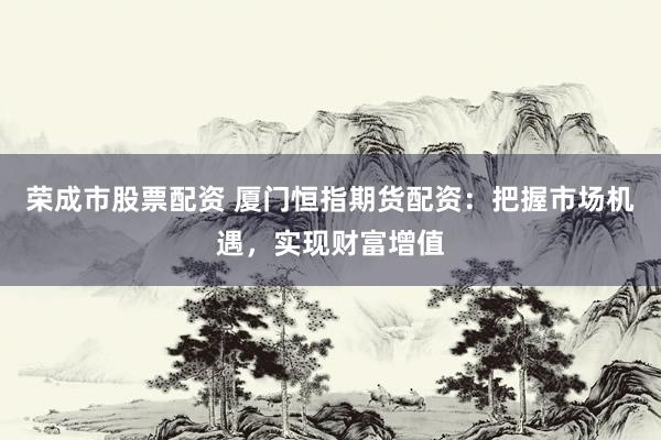 荣成市股票配资 厦门恒指期货配资：把握市场机遇，实现财富增值