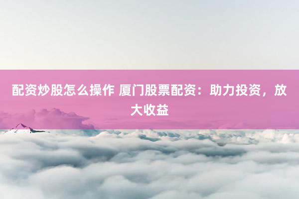 配资炒股怎么操作 厦门股票配资：助力投资，放大收益