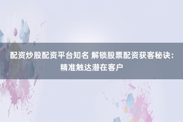 配资炒股配资平台知名 解锁股票配资获客秘诀：精准触达潜在客户