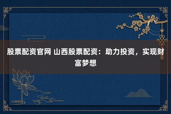 股票配资官网 山西股票配资：助力投资，实现财富梦想