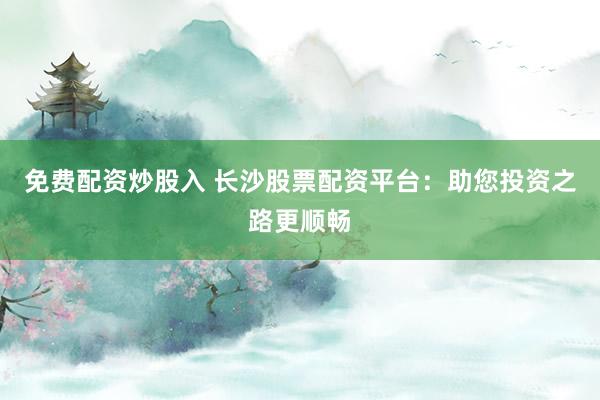 免费配资炒股入 长沙股票配资平台：助您投资之路更顺畅