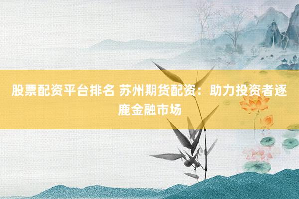 股票配资平台排名 苏州期货配资：助力投资者逐鹿金融市场