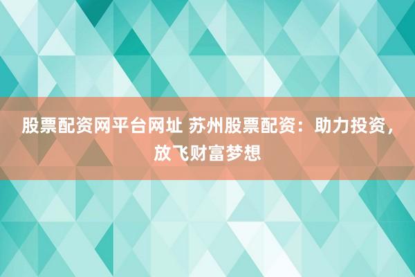 股票配资网平台网址 苏州股票配资：助力投资，放飞财富梦想