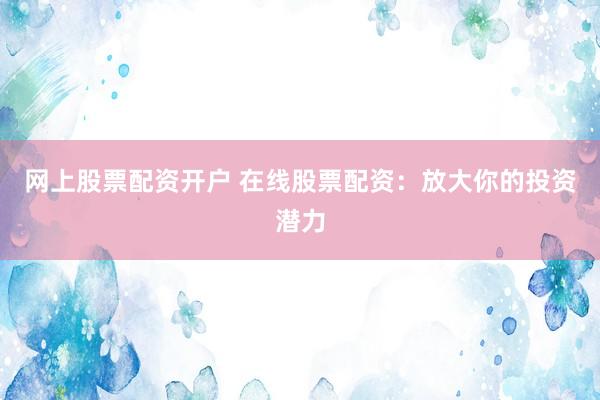 网上股票配资开户 在线股票配资：放大你的投资潜力