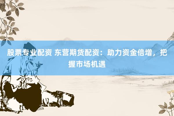 股票专业配资 东营期货配资：助力资金倍增，把握市场机遇