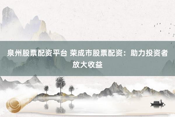 泉州股票配资平台 荣成市股票配资：助力投资者放大收益