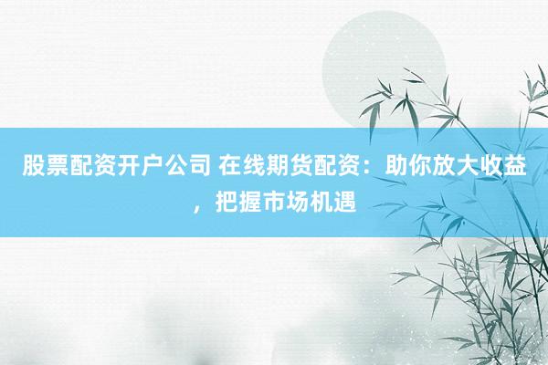 股票配资开户公司 在线期货配资：助你放大收益，把握市场机遇