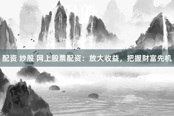 配资 炒股 网上股票配资：放大收益，把握财富先机