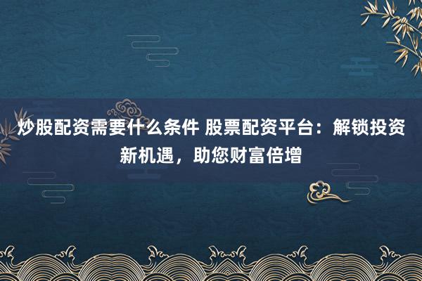 炒股配资需要什么条件 股票配资平台：解锁投资新机遇，助您财富倍增