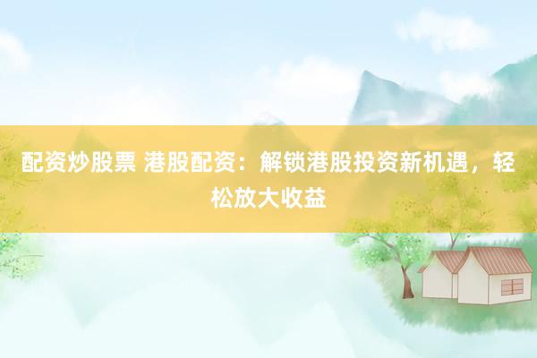 配资炒股票 港股配资：解锁港股投资新机遇，轻松放大收益