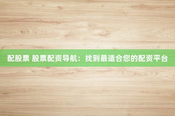 配股票 股票配资导航：找到最适合您的配资平台