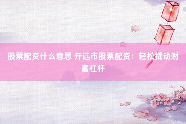 股票配资什么意思 开远市股票配资：轻松撬动财富杠杆