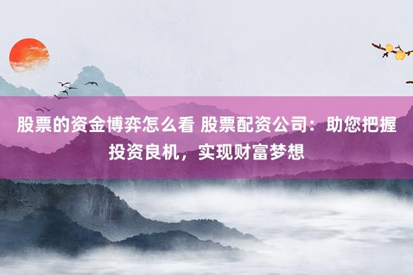 股票的资金博弈怎么看 股票配资公司：助您把握投资良机，实现财富梦想