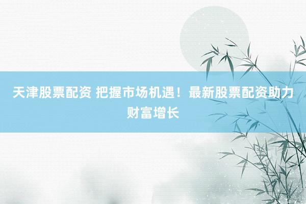 天津股票配资 把握市场机遇！最新股票配资助力财富增长