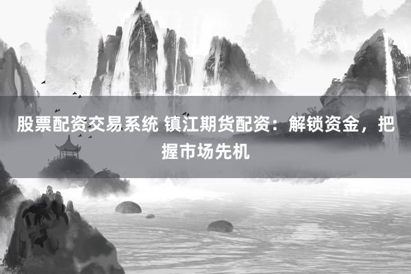 股票配资交易系统 镇江期货配资：解锁资金，把握市场先机