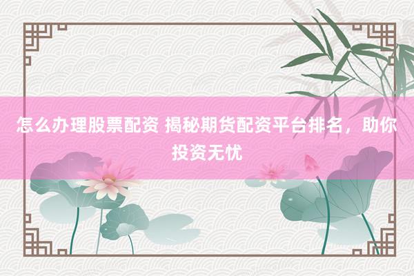 怎么办理股票配资 揭秘期货配资平台排名，助你投资无忧