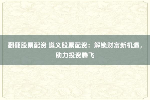 翻翻股票配资 遵义股票配资：解锁财富新机遇，助力投资腾飞