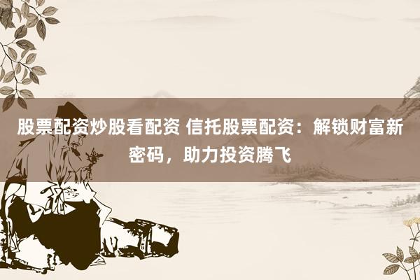股票配资炒股看配资 信托股票配资：解锁财富新密码，助力投资腾飞