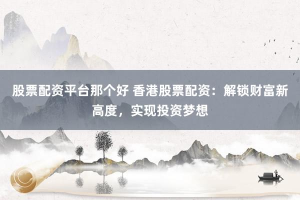 股票配资平台那个好 香港股票配资：解锁财富新高度，实现投资梦想
