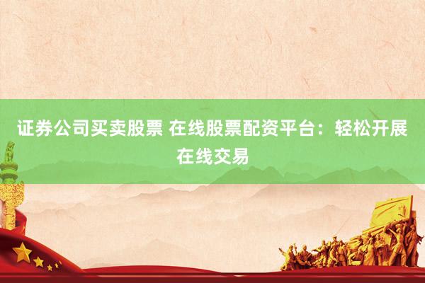 证券公司买卖股票 在线股票配资平台：轻松开展在线交易