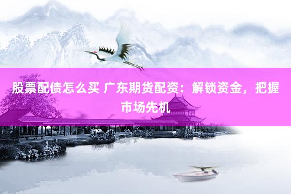 股票配债怎么买 广东期货配资：解锁资金，把握市场先机
