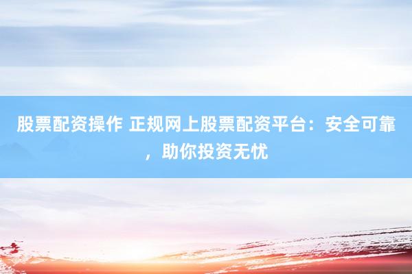 股票配资操作 正规网上股票配资平台：安全可靠，助你投资无忧