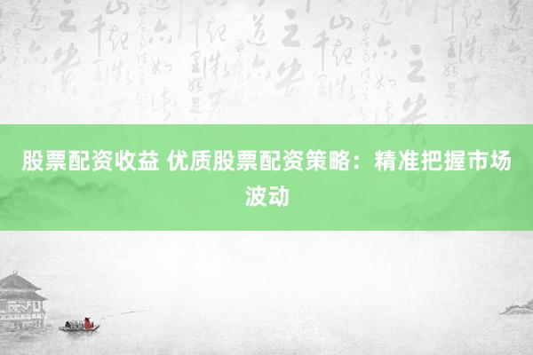 股票配资收益 优质股票配资策略：精准把握市场波动