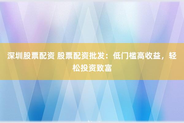 深圳股票配资 股票配资批发：低门槛高收益，轻松投资致富