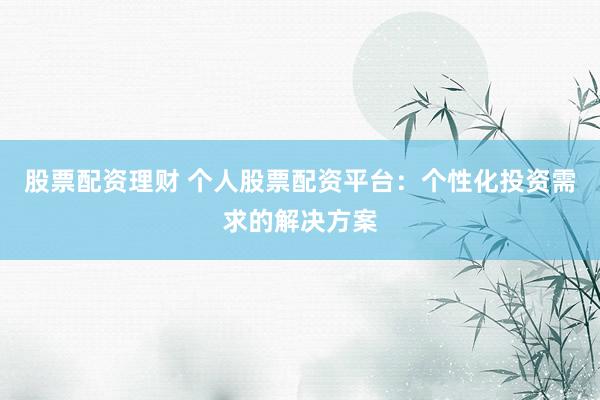股票配资理财 个人股票配资平台：个性化投资需求的解决方案