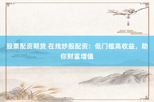 股票配资期货 在线炒股配资：低门槛高收益，助你财富增值