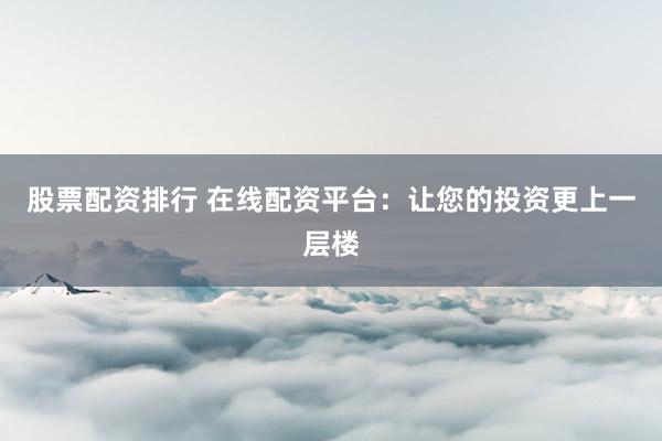 股票配资排行 在线配资平台：让您的投资更上一层楼