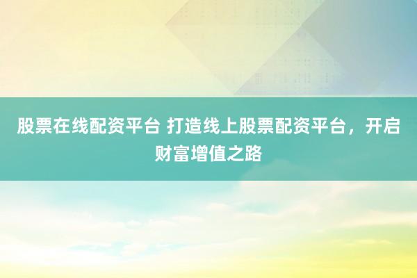 股票在线配资平台 打造线上股票配资平台，开启财富增值之路