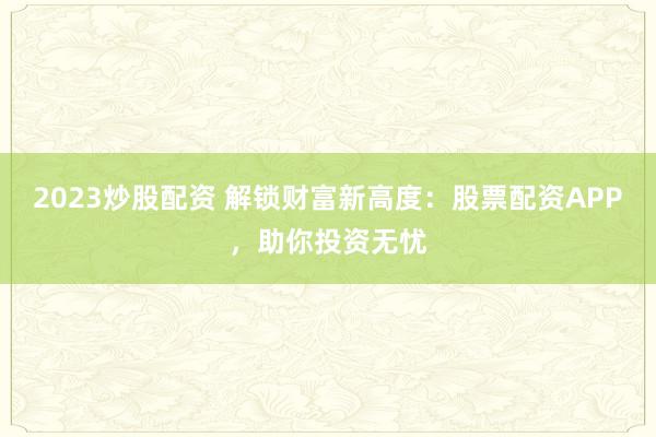 2023炒股配资 解锁财富新高度：股票配资APP，助你投资无忧