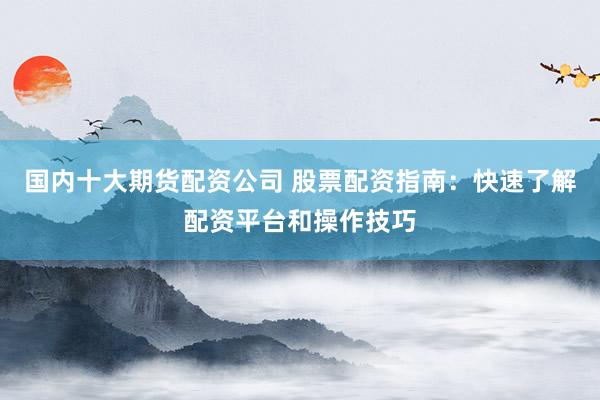 国内十大期货配资公司 股票配资指南：快速了解配资平台和操作技巧