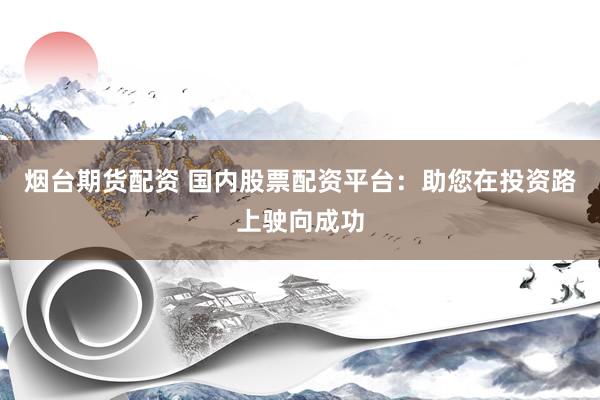 烟台期货配资 国内股票配资平台：助您在投资路上驶向成功