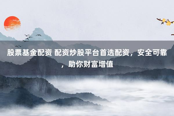 股票基金配资 配资炒股平台首选配资，安全可靠，助你财富增值