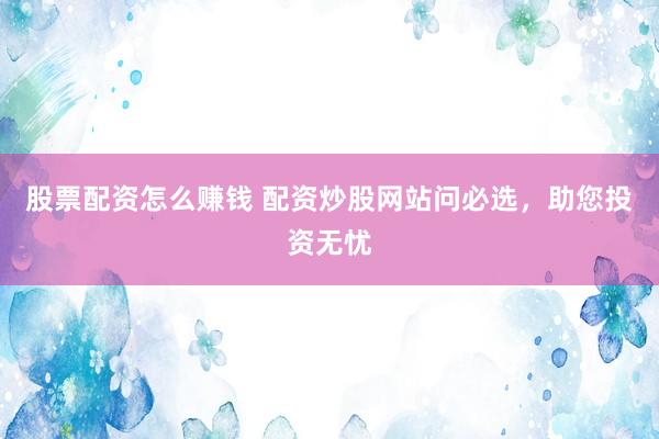 股票配资怎么赚钱 配资炒股网站问必选，助您投资无忧