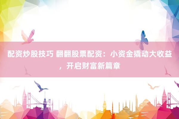配资炒股技巧 翻翻股票配资：小资金撬动大收益，开启财富新篇章