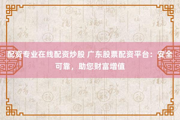 配资专业在线配资炒股 广东股票配资平台：安全可靠，助您财富增值