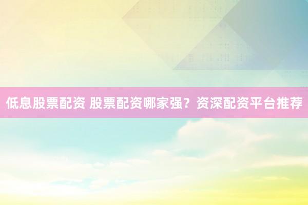 低息股票配资 股票配资哪家强？资深配资平台推荐