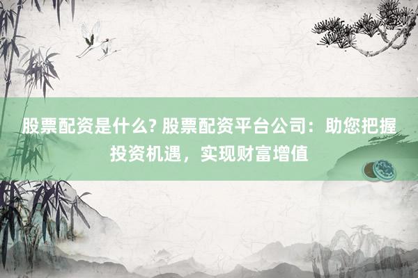 股票配资是什么? 股票配资平台公司：助您把握投资机遇，实现财富增值