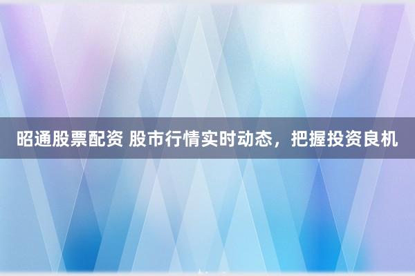 昭通股票配资 股市行情实时动态，把握投资良机