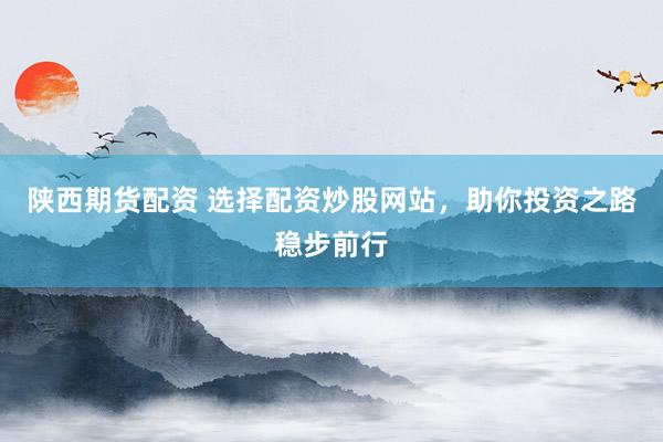 陕西期货配资 选择配资炒股网站，助你投资之路稳步前行