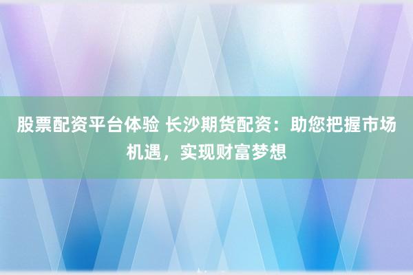 股票配资平台体验 长沙期货配资：助您把握市场机遇，实现财富梦想